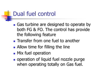 Dual fuel control
 Gas turbine are designed to operate by
both FG & FO. The control has provide
the following feature
 Transfer from one fuel to another
 Allow time for filling the line
 Mix fuel operation
 operation of liquid fuel nozzle purge
when operating totally on Gas fuel.
 
