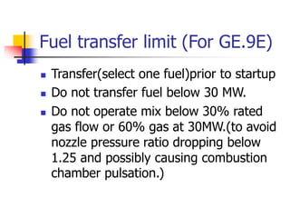 Fuel transfer limit (For GE.9E)
 Transfer(select one fuel)prior to startup
 Do not transfer fuel below 30 MW.
 Do not operate mix below 30% rated
gas flow or 60% gas at 30MW.(to avoid
nozzle pressure ratio dropping below
1.25 and possibly causing combustion
chamber pulsation.)
 