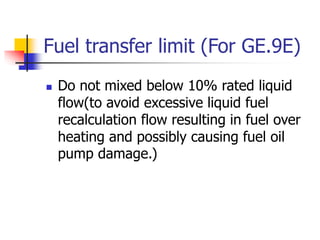Fuel transfer limit (For GE.9E)
 Do not mixed below 10% rated liquid
flow(to avoid excessive liquid fuel
recalculation flow resulting in fuel over
heating and possibly causing fuel oil
pump damage.)
 