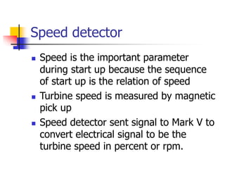 Speed detector
 Speed is the important parameter
during start up because the sequence
of start up is the relation of speed
 Turbine speed is measured by magnetic
pick up
 Speed detector sent signal to Mark V to
convert electrical signal to be the
turbine speed in percent or rpm.
 
