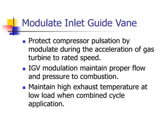 Modulate Inlet Guide Vane
 Protect compressor pulsation by
modulate during the acceleration of gas
turbine to rated speed.
 IGV modulation maintain proper flow
and pressure to combustion.
 Maintain high exhaust temperature at
low load when combined cycle
application.
 