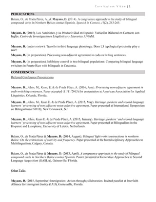 C u r r i c u l u m V i t a e | 2
PUBLICATIONS
Balam, O., de Prada Pérez, A., & Mayans, D. (2014). A congruence approach to the study of bilingual
compound verbs in Northern Belize contact Spanish. Spanish in Context, 11(2), 243-265.
Mayans, D. (2015). Los Acrónimos y su Productividad en Español: Variación Dialectal en Contacto con
Inglés. Centro de Investigaciones Lingüísticas y Literarias. UNAM.
Mayans, D. (under review). Transfer in third language phonology: Does L3 typological proximity play a
role?
Mayans, D. (in preparation). Processing non-adjacent agreement in code-switching sentences.
Mayans, D. (in preparation). Inhibitory control in two bilingual populations: Comparing bilingual language
switchers in Puerto Rico with bilinguals in Catalonia.
CONFERENCES
Referred Conference Presentations
Mayans, D., Johns, M., Kaan, E. & de Prada Pérez, A. (2016, June). Processing non-adjacent agreement in
code-switching sentences. Paper accepted (11/11/2015) for presentation at American Association for Applied
Linguistics, Orlando, Florida.
Mayans, D., Johns, M., Kaan E. & de Prada Pérez, A. (2015, May). Heritage speakers and second language
learners’ processing of non-adjacent noun-adjective agreement. Paper presented at International Symposium
on Bilingualism (ISB10), New Brunswick, NJ.
Mayans, D., Johns, Kaan E. & de Prada Pérez, A. (2015, January). Heritage speakers’ and second language
learners’ processing of non-adjacent noun-adjective agreement. Paper presented at Bilingualism in the
Hispanic and Lusophone, University of Leiden, Netherlands.
Balam, O., de Prada Pérez & Mayans, D. (2014, August). Bilingual light verb constructions in northern
Belize: On the restrictions of stativity and frequency. Paper presented at the Interdisciplinary Approaches to
Multilingualism, Calgary, Canada.
Balam, O., de Prada Pérez & Mayans, D. (2013, April). A congruence approach to the study of bilingual
compound verbs in Northern Belize contact Spanish. Poster presented at Generative Approaches to Second
Language Acquisition (GASLA), Gainesville, Florida.
Other Talks
Mayans, D. (2015, September) Immigration: Action through collaboration. Invited panelist at Interfaith
Alliance for Immigrant Justice (IAIJ), Gainesville, Florida.
 