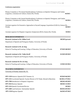 C u r r i c u l u m V i t a e | 3
Conference organization
Plenary Committee at 7th Annual Interdisciplinary Conference on Spanish, Portuguese and Catalan
Linguistics, Literatures & Cultures, Gainesville, Florida. 04/2013
Plenary Committee at 6th Annual Interdisciplinary Conference on Spanish, Portuguese, and Catalan
Linguistics, Literatures & Cultures, Gainesville, Florida. 04/2014
Assistant organizer for Generative Approaches to Second Language Acquisition (GASLA), Gainesville,
Florida. 04/2013
Assistant organizer for Hispanic Linguistics Symposium (HLS), Gainesville, Florida. 10/2012
RESEARCH EXPERIENCE
Research Assistant to Dr. Gillian Lord 08/2015-present
Department of Spanish and Portuguese Studies, University of Florida
Research Assistant to Dr. de Jong
School of Teaching and Learning. College of Education, University of Florida 07/2015-08/2015
Research Assistant to Dr. Valdes Kroff 01/2015-05/2015
Department of Spanish and Portuguese Studies, University of Florida
Research Assistant for Dr. de Jong
School of Teaching and Learning. College of Education, University of Florida 12/2013-01/2014
TEACHING EXPERIENCE
University of Florida, Gainesville, FL.
SPN 1130 Intensive Spanish (2015 Summer A) 05/2015-06/2015
SPN 1134 Accelerated Spanish. Faculty Director of UF Study Abroad in Barcelona 06/2014- 07/2014
SPN 3700 Introduction to Hispanic Linguistics 08/2012-05/2015
SPN 3224 Business Spanish 08/2013-12/2013
SPN 1134 Spanish Accelerated Review 05/2013
SPN 2200 Lead Instructor. Intermediate Spanish 08/2012-05/2013
SPN 1130 Beginner Spanish 06/2012-07/2012
 