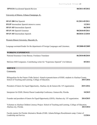 C u r r i c u l u m V i t a e | 4
SPN1134 Accelerated Spanish Review 08/2011-05/2012
University of Illinois, Urbana-Champaign, IL.
SPAN 208 Oral Spanish 01/2011-05/2011
IFLIP Intermediate Spanish intensive course 12/2011
SPAN 103 Intermediate Spanish 06/2010
SPAN 141 Spanish Grammar 08/2010-05/2011
SPAN 103 Intermediate Spanish 08/2010-12/2010
Western Illinois University, Macomb, IL.
Language assistant/Grader for the department of Foreign Languages and Literature. 09/2008-05/2009
WORKING EXPERIENCE
National Insurance Crime Bureau. Freelance Translator 06/2010-08/2010
McGraw-Hill Companies. Contributing writer for “Experience Spanish” (1st Edition) 05/2011
SERVICE
Community
Bilingualism for the Future (Talks Series): Aimed at parents/tutors of ESOL students in Alachua County.
School of Teaching and Learning. College of Education. 2015-2016
President of Gators for Equal Opportunity, Alachua city & Gainesville. UF organization. 2015-2016
Interpreter for ESOL District Parent Leadership Conference. Gainesville, Florida. 10/2015
Founder and president of Gators for Equal Opportunity (GEO), Alachua city. UF organization. 2014/2015
Volunteer at Alachua Children Literacy Project. School of Teaching and Learning. College of Education.
Alachua city, Florida. 2013/2014
Faculty mentor for Florida Alternative Breaks (FAB). Atlanta Refugee Resettlement camp. Center of
Leadership and Service. 12/2014
 
