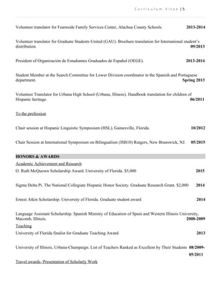 C u r r i c u l u m V i t a e | 5
Volunteer translator for Fearnside Family Services Center, Alachua County Schools. 2013-2014
Volunteer translator for Graduate Students United (GAU). Brochure translation for International student’s
distribution. 09/2013
President of Organización de Estudiantes Graduados de Español (OEGE). 2013-2014
Student Member at the Search Committee for Lower Division coordinator in the Spanish and Portuguese
department. Spring 2013
Volunteer Translator for Urbana High School (Urbana, Illinois). Handbook translation for children of
Hispanic heritage. 06/2011
To the profession
Chair session at Hispanic Linguistic Symposium (HSL), Gainesville, Florida. 10/2012
Chair Session at International Symposium on Bilingualism (ISB10) Rutgers, New Brunswick, NJ. 05/2015
HONORS & AWARDS
Academic Achievement and Research
O. Ruth McQuown Scholarship Award. University of Florida. $5,000 2015
Sigma Delta Pi. The National Collegiate Hispanic Honor Society. Graduate Research Grant. $2,000 2014
Ernest Atkin Scholarship. University of Florida. Graduate student award 2014
Language Assistant Scholarship. Spanish Ministry of Education of Spain and Western Illinois University,
Macomb, Illinois. 2008-2009
Teaching
University of Florida finalist for Graduate Teaching Award 2013
University of Illinois, Urbana-Champaign. List of Teachers Ranked as Excellent by Their Students 08/2009-
05/2011
Travel awards- Presentation of Scholarly Work
 