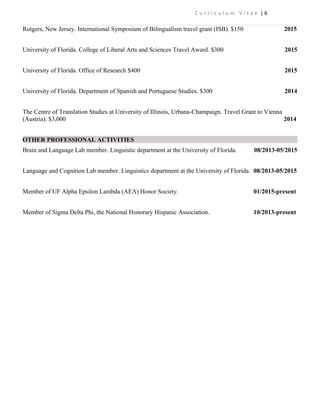 C u r r i c u l u m V i t a e | 6
Rutgers, New Jersey. International Symposium of Bilingualism travel grant (ISB). $150 2015
University of Florida. College of Liberal Arts and Sciences Travel Award. $300 2015
University of Florida. Office of Research $400 2015
University of Florida. Department of Spanish and Portuguese Studies. $300 2014
The Centre of Translation Studies at University of Illinois, Urbana-Champaign. Travel Grant to Vienna
(Austria). $3,000 2014
OTHER PROFESSIONAL ACTIVITIES
Brain and Language Lab member. Linguistic department at the University of Florida. 08/2013-05/2015
Language and Cognition Lab member. Linguistics department at the University of Florida. 08/2013-05/2015
Member of UF Alpha Epsilon Lambda (AEΛ) Honor Society. 01/2015-present
Member of Sigma Delta Phi, the National Honorary Hispanic Association. 10/2013-present
 