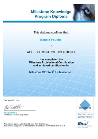 Date: April 10th, 2014
Eric Fullerton
Chief Sales and Marketing Officer
This diploma is personal and valid 2 years from date of issue.
This diploma is approved for 7 BICSI CECs. BICSI Event ID: OV-MILE-DEN-0512-1
Bennie Fouche
ACCESS CONTROL SOLUTIONS
Milestone Knowledge
Program Diploma
This diploma confirms that:
of
has completed the
Milestone Professional Certification
and achieved certification in:
Milestone XProtect
®
Professional
 