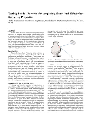 Testing Spatial Patterns for Acquiring Shape and Subsurface
Scattering Properties
Yitzchak David Lockerman, Samuel Brenner, Joseph Lanzone, Alexander Doronin, Holly Rushmeier; Yale University; New Haven,
CT, USA
Abstract
Models of both the shape and material properties of physi-
cal objects are needed in many computer graphics applications.
In many design applications, even if shape is not needed, it is de-
sirable to start with the material properties of existing non-planar
objects. We consider the design of a system to capture both shape
and appearance of objects. We focus particularly on objects that
exhibit signiﬁcant subsurface scattering and inter-reﬂection ef-
fects. We present preliminary results from a system that uses
coded light from a set of small, inexpensive projectors coupled
with commodity digital cameras.
Introduction
We consider the problem of capturing digital models of the
shape and material properties of physical objects. These mod-
els are needed in a variety of applications. A digital model with
both shape and material is needed to visualize an object in a vir-
tual scene in computer graphics. Material properties are needed
in design tasks in which a new object is to be created with a ma-
terial “look” similar to existing objects. Even if the shape is not
of interest, if the object is not ﬂat the shape of the object must
be estimated to extract the material properties. Many methods
have been developed to scan both shape and appearance. How-
ever these methods produce errors in both the shape and material
properties when there is subsurface scattering in the material. In
this project we build on recent work in separating light paths us-
ing spatially coded patterns of light to estimate both shape and
material. Our goal is to have an inexpensive capture system that
produces models that can be rendered in a computer graphics sys-
tem with visually acceptable results.
Background and Previous Work
An image of an object is a function of the object itself, the in-
cident lighting and the properties of the imaging system, as shown
in Figure 1. Systems for capturing shape and material proper-
ties fundamentally depend on following light paths from a light
source, to the object, and then to an camera sensor. The paths de-
pend on the object shape and material scattering properties. Most
systems assume simple paths, such as the one shown in Figure 1.
Knowing the light source and camera positions, and the direc-
tion from each to a point on the object allows the calculation of
the point position using triangulation. Knowing the magnitude of
the reﬂected light can be used to estimate the surface reﬂectance
property. The accuracy of the 3D point position depends on ac-
curately locating the 2D point, shown in bright red in Figure 1, in
the camera image. Locating the point in the image however can
be difﬁcult when the object diffuses the light into a region around
the point of incidence as a result of subsurface scattering. Rather
than a precise point on the image there is a blurred spot, as rep-
resented in pink in the ﬁgure. The appearance of the blurred spot
also indicates that the material property can not be represented by
a simple surface reﬂectance.
Figure 1. Shape and material capture systems depend on estimat-
ing/controlling the parameters of object illumination and the imaging device.
With the availability of inexpensive digital cameras (in par-
ticular the high resolution cameras on smart phones) and scan-
ners (such as the NextEngineTM and KinectTM there has been a
great deal of interest in assembling systems for capturing digital
content for 3D graphics applications, rather than modeling con-
tent from scratch. Early work in shape and material properties
used laser scanners, cameras and lights [1]. Recent work includes
limited acquisition (large, ﬂat samples with statistically station-
ary textures) using just a smart phone camera [2] , simultaneous
shape and surface reﬂectance capture with an RGB-D sensor [3],
and sophisticated separation of light paths using an interferometer
[4]. With the exception of [4] these systems do not account for the
errors in shape introduced by subsurface scattering, and do not at-
tempt to estimate subsurface scattering properties. In our project
we seek a simple, inexpensive system that accounts for subsurface
scattering.
In previous work [5] we considered the use of spatial patterns
for estimating material properties for near-ﬂat surfaces. We made
use of the seminal work presented by Nayar et al. [6] for separat-
ing direct and indirection illumination effects in images by using
projected spatial patterns. In addition to verifying the effects orig-
inally demonstrated in [6] we showed that indirect effects can be
further separated by using direct/indirect separations from multi-
ple illumination directions. Further we showed that while subsur-
face scattering effects are never spatially uniform, direct/indirect
separations can be used to produce spatially maps on the material
surface for where subsurface scattering is signiﬁcant. Finally we
proposed that subsurface scattering parameters could be estimated
 