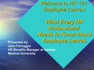 Welcome to HR 101-Welcome to HR 101-
Employee Leaves:Employee Leaves:
What Every HRWhat Every HR
ProfessionalProfessional
Needs to Know AboutNeeds to Know About
Employee LeavesEmployee LeavesPresented by:
John Farruggio
HR Benefits Manager at Upstate
Medical University
 