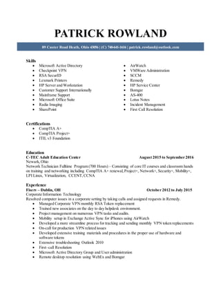 PATRICK ROWLAND
89 Custer Road Heath, Ohio 43056 | (C) 740-641-1616 | patrick.rowland@outlook.com
Skills
 Microsoft Active Directory
 Checkpoint VPN
 RSA SecurID
 Lexmark Printers
 HP Server and Workstation
 Customer Support Internationally
 Mainframe Support
 Microsoft Office Suite
 Radia Imaging
 SharePoint
 AirWatch
 VMWare Administration
 SCCM
 Remedy
 HP Service Center
 Bomgar
 AS-400
 Lotus Notes
 Incident Management
 First Call Resolution
Certifications
 CompTIA A+
 CompTIA Project+
 ITIL v3 Foundation
Education
C-TEC Adult Education Center August 2015 to September 2016
Newark,Ohio
Network Technician Fulltime Program (700 Hours) – Consisting of core IT courses and classroom hands
on training and networking including CompTIA A+ renewal,Project+, Network+, Security+, Mobility+,
LPI Linux, Virtualization, CCENT,CCNA
Experience
Fiserv – Dublin, OH October 2012 to July 2015
Corporate Information Technology
Resolved computer issues in a corporate setting by taking calls and assigned requests in Remedy.
 Managed Corporate VPN monthly RSA Token replacement
 Trained new associates on the day to day helpdesk environment.
 Project management on numerous VPN tasks and audits.
 Mobility setup in Exchange Active Sync for iPhones using AirWatch
 Developed a more streamline process for tracking and sending monthly VPN token replacements
 On-call for production VPN related issues
 Developed extensive training materials and procedures in the proper use of hardware and
software tokens
 Extensive troubleshooting Outlook 2010
 First–call Resolution
 Microsoft Active Directory Group and User administration
 Remote desktop resolution using WebEx and Bomgar
 