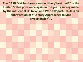 The DASH Diet has been awarded the "best diet" in the
United States prize once again in the yearly survey made
by the influential US News and World Report. DASH is an
     abbreviation of "Dietary Approaches to Stop
                     Hypertension".
 