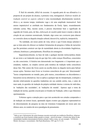 20
É fácil de entender, difícil de executar. A segunda parte de sua afirmativa é a
proposta de um projeto de alcance, à primeira vista, inimaginável. Elaborar modelo de
tradução sensível ao aspecto cultural é uma recomendação absolutamente razoável,
óbvia e, ao mesmo tempo, totalmente vaga e de uma amplitude imensurável. Será
menos impraticável se estribada nos fundamentos de Emily Apter, resumidamente
referidos acima. Mas, mesmo assim, é preciso discriminar bem o significado da
sugestão de Cronin, pois, de fato, elaboração de modelo pode trazer à mente a ideia de
criação de um construto normatizado, fechado; algo como um continente para abarcar
os conteúdos desta ou daquela situação cultural, descrevê-la, explicá-la, interpretá-la.
Na realidade, em nosso ponto de vista, talvez o que Cronin deseja salientar é
que se trata antes de oferecer ao tradutor ferramentas de pesquisa e linhas de raciocínio
que lhe permitam construir um tipo de mentalidade aberta às diversidades lingüísticas,
culturais, históricas e, principalmente, filosóficas do estrangeiro.
Inquestionavelmente, na base de toda e qualquer decisão teórico/prática diante
de um texto a ser traduzido (seja de que tipo for), estão crenças filosóficas, conscientes
ou não conscientes. A história tem demonstrado isso largamente e é importante que o
estudante, tradutor, ou simples curioso pela temática da tradução tenha consciência
desse fato. Não somos tão livres assim na escolha desta ou daquela teoria para balizar
nossas ações. Seremos mais livres se tivermos consciência do que está ‘direcionando’
4
nosso comportamento no mundo, para, pelo menos, concordarmos ou discordarmos e
buscarmos novas alternativas. Isso se aplica a qualquer tipo de interpretação, avaliação e
decisão relativamente às questões tradutórias em seu sentido estrito, mas, e antes de
mais nada, às questões de tradução da própria realidade interna e externa do indivíduo,
às ‘traduções das sociedades’, às ‘traduções do mundo’. Aparece aqui o tema da
tradução de teorias, questão crucial para os Estudos da Tradução, sobre o que falaremos
oportunamente.
Voltemos agora a atenção para o que tem acontecido nos estudos comparados e
de tradução em termos locais, apontando alguns eventos que julgamos representativos
do direcionamento da pesquisa na área da Literatura Comparada em nosso país nos
últimos anos, no cenário do novo paradigma de pensamento.
4
Sabe-se que o balizamento das ações humanas encontra motivação nas tendências filosóficas, religiosas
e científicas que ficam bastante nítidas quando se estuda - através do tempo - a história das ideias ou das
mentalidades (também denominada de história cultural). Sobre o tema, ver, por exemplo: VOVELLE,
Michel. Ideologias e mentalidades. São Paulo:Brasiliense, 1987; pp.15,17 e 24.
 