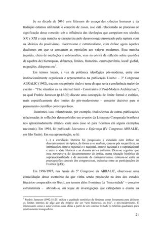 21
Se na década de 2010 para falarmos do espaço das ciências humanas e da
tradução estamos utilizando o conceito de zonas, isso está relacionado ao processo de
significação desse conceito sob a influência das ideologias que campeiam nos séculos
XX e XXI e cuja marcha se caracteriza pelo desassossego provocado pela ruptura com
os ideários do positivismo, modernismo e estruturalismo, com ênfase agora àqueles
dualismos em que se constatam as oposições aos valores modernos. Essa marcha
inquieta, cheia de oscilações e sobressaltos, vem na esteira da reflexão sobre questões
de (quebra de) hierarquias, diferença, limites, fronteiras, centro/periferia, local/ global,
migrações, diásporas etc5
.
Em termos locais, a voz da polêmica ideológica pós-moderna, entre nós
institucionalmente organizada e representativa na publicação Limites – 3º Congresso
ABRALIC (1992), traz em seu próprio título o tema do que seria a conferência maior do
evento – “The situation as na internal limit - Constraints of Post-Modern Architecture”,
na qual Fredric Jameson (p.15-30) discute uma concepção de limite formal e estético,
mais especificamente dos limites do pós-modernismo – conceito decisivo para o
pensamento científico contemporâneo.
Ilustremos isso, relembrando, por exemplo, títulos/temas de outras publicações
relacionadas às reflexões desenvolvidas em eventos da Literatura Comparada brasileira
nos aproximadamente últimos vinte anos (isso só para ficarmos em alguns exemplos
nacionais). Em 1994, foi publicado Literatura e Diferença (IV Congresso ABRALIC,
em São Paulo). Em sua apresentação, se lê:
(...) a circulação literária foi pesquisada e estudada com ênfase no
descentramento de óptica, de forma a se analisar, com os pés na periferia, as
imbricações entre o regional e o nacional, entre o nacional e o supranacional
e entre a série literária e as demais séries culturais. Deve-se registrar que
essa perspectiva do descentramento de óptica, numa situação histórica de
supranacionalidade e de ascensão de comunitarismos, colocou-se entre as
preocupações centrais dos congressistas, inclusive entre as participações do
Exterior (p.IX).
Em 1996/1997, nos Anais do 5º Congresso da ABRALIC, observa-se uma
consolidação desse escrutínio do que vinha sendo produzido na área dos estudos
literários comparados no Brasil, em termos além fronteiras da ‘literariedade’ – conceito
estruturalista – abrindo-se um leque de investigações que extrapolam o exame da
5
Fredric Jameson (1992:18-21) utiliza o quadrado semiótico de Greimas como ferramenta para delinear
os limites internos de algo que ele próprio diz ser “sem fronteiras ou leis”, o pós-modernismo. É
interessante como o autor elabora suas ideias a partir de um sistema fechado (o referido quadrado), para
criativamente transgredi-lo.
 