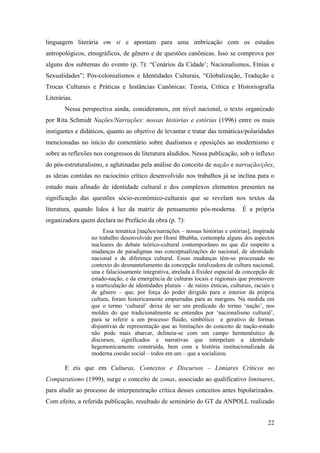 22
linguagem literária em si e apontam para uma imbricação com os estudos
antropológicos, etnográficos, de gênero e de questões canônicas. Isso se comprova por
alguns dos subtemas do evento (p. 7): “Cenários da Cidade’; Nacionalismos, Etnias e
Sexualidades”; Pós-colonialismos e Identidades Culturais, “Globalização, Tradução e
Trocas Culturais e Práticas e Instâncias Canônicas: Teoria, Crítica e Historiografia
Literárias.
Nessa perspectiva ainda, consideramos, em nível nacional, o texto organizado
por Rita Schmidt Nações/Narrações: nossas histórias e estórias (1996) entre os mais
instigantes e didáticos, quanto ao objetivo de levantar e tratar das temáticas/polaridades
mencionadas no início do comentário sobre dualismos e oposições ao modernismo e
sobre as reflexões nos congressos de literatura aludidos. Nessa publicação, sob o influxo
do pós-estruturalismo, e aglutinadas pela análise do conceito de nação e narração/ções,
as ideias contidas no raciocínio crítico desenvolvido nos trabalhos já se inclina para o
estudo mais afinado de identidade cultural e dos complexos elementos presentes na
significação das questões sócio-econômico-culturais que se revelam nos textos da
literatura, quando lidos à luz da matriz de pensamento pós-moderna. É a própria
organizadora quem declara no Prefácio da obra (p. 7):
Essa temática [nações/narrações – nossas histórias e estórias], inspirada
no trabalho desenvolvido por Homi Bhabha, contempla alguns dos aspectos
nucleares do debate teórico-cultural contemporâneo no que diz respeito a
mudanças de paradigmas nas conceptualizações do nacional, de identidade
nacional e de diferença cultural. Essas mudanças têm-se processado no
contexto do desmantelamento da concepção totalizadora de cultura nacional,
una e falaciosamente integrativa, atrelada à fixidez espacial da concepção de
estado-nação, e da emergência de culturas locais e regionais que promovem
a rearticulação de identidades plurais – de raízes étnicas, culturais, raciais e
de gênero – que, por força do poder dirigido para o interior da própria
cultura, foram historicamente empurradas para as margens. Na medida em
que o termo ‘cultural’ deixa de ser um predicado do termo ‘nação’, nos
moldes do que tradicionalmente se entendeu por ‘nacionalismo cultural’,
para se referir a um processo fluido, simbólico e gerativo de formas
disjuntivas de representação que as limitações do conceito de nação-estado
não pode mais abarcar, delineia-se com um campo hermenêutico de
discursos, significados e narrativas que interpelam a identidade
hegemonicamente construída, bem com a história institucionalizada da
moderna coesão social – todos em um – que a socializou.
E eis que em Culturas, Contextos e Discursos – Limiares Críticos no
Comparatismo (1999), surge o conceito de zonas, associado ao qualificativo liminares,
para aludir ao processo de interpenetração crítica desses conceitos antes bipolarizados.
Com efeito, a referida publicação, resultado de seminário do GT da ANPOLL realizado
 
