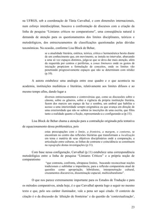 23
na UFRGS, sob a coordenação de Tânia Carvalhal, e com dimensões internacionais,
num esforço interdisciplinar, buscava a confrontação de discursos com a criação da
linha de pesquisa “Limiares críticos no comparatismo”, uma conseqüência natural à
demanda de atenção para os questionamentos dos limites disciplinares, teóricos e
metodológicos, dos entrecruzamentos de classificações questionadas pelas dúvidas
taxonômicas. Na ocasião, conforme Lisa Block de Behar,
se a atualidade literária, estética, teórica, crítica e hermenêutica hesita diante
de um conhecimento que, em movimento, se instala no intervalar, abarcando
a uma só vez espaços distintos, julga-se que se deva dar mais atenção, além
da requerida por centros e periferias, a zonas liminares onde os gestos de
iniciação propiciem a formulação de conceitos, onde os limites vão
penetrando progressivamente espaços que não se determinam com nitidez
(p.10).
A autora estabelece uma analogia entre esse quadro e o que acontecia na
academia, instituições mediáticas e literárias, relativamente aos limites difusos e ao
mesmo tempo afins, dando lugar a
diversos entrecruzamentos e controvérsias que, como as discussões sobre o
cânone, sobre os gêneros, sobre a vigência da própria instituição literária,
fazem dos marcos um espaço de luz e sombra, um umbral que habilita o
acesso a uma interioridade sempre enigmática ou que avança em direção de
uma exterioridade que não se subtrai às inscrições de uma escrita, que filtra
tanto a realidade quanto a ficção, representando-a e configurando-a (p.11).
Lisa Block de Behar chama a atenção para a contradição originada pela tentativa
de equacionamento dessa problemática, pois
estas preocupações com o limite, a fronteira, a margem, o contorno, se
encontram no centro das reflexões literárias que transformam a localização
em tema e matéria de seus objetivos disciplinários onde a comparação, a
articulação entre culturas, as linhas de contraste e coincidência se constituem
na topografia destas investigações (p.11).
Com base nessa configuração, Carvalhal (p.11) estabelece uma correspondência
metodológica entre a linha de pesquisa “Limiares Críticos” e a própria noção de
comparatismo
“que contrasta, confronta, ultrapassa limites, buscando reconceituar noções
tradicionais e sublinhar a importância, para a reflexão comparatista atual de
questões como apropriação, hibridismo, interpenetração cultural,
cruzamentos discursivos, disseminação espacial, multiculturalismo”.
O que nos parece extremamente importante para os Estudos de Tradução e para
os métodos comparativos, ainda hoje, é o que Carvalhal aponta logo a seguir no mesmo
texto e que, pelo seu caráter iluminador, vale a pena ser aqui citado. O contexto da
citação é o da discussão da ‘diluição de fronteiras’ e da questão da ‘contextualização’,
 