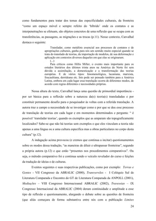 24
como fundamentos para tratar dos temas das especificidades culturais, da fronteira
“como um espaço móvel e sempre refeito do ‘híbrido’ onde os contatos e as
interpenetrações se efetuam, são objetos concretos de uma reflexão que se ocupa com as
transferências, as passagens, as migrações e as trocas (p.11). Nesse contexto, Carvalhal
destaca o seguinte:
Transladar, como metáfora essencial aos processos de contatos e de
apropriações culturais, ganha para nós um sentido muito especial quando se
trata do translado de teorias, da importação de modelos, de sua deformação e
aplicação em contextos diversos daqueles em que elas se originaram.
(...)
Para críticos como Hillis Miller, o evento mais importante para os
estudos literários dos últimos trinta anos na América do Norte foi sem
dúvida a assimilação, a domesticação e a transformação das teorias
européias. E de vários tipos: fenomenológica, lacaniana, marxista,
foucaultiana, derrideana etc. Isto pode ser pensado também para a América
Latina, embora em cada lugar essa translação ocorra de diferentes modos, de
acordo com regras diferentes e necessidades próprias.
Nessa altura do texto, Carvalhal lança uma questão de primordial importância -
por ser básica para a reflexão sobre a natureza da(s) teoria(s) transladadas e por
constituir permanente desafio para o pesquisador às voltas com a referida translação. A
autora traz a campo a necessidade de se investigar como e por que se deu esse processo
de translação de teorias em cada lugar e em momentos determinados e pergunta: “ é
possível ‘transladar teorias’, quando os exemplos que as amparam são topograficamente
localizados? Sabe-se que não há teorias sem exemplos e que eles vinculam a teoria não
apenas a uma língua ou a uma cultura específica mas a obras particulares no corpo desta
cultura” (p.12).
A indagação acima provocou (e cremos que continua a incitar) questionamentos
sobre os modos dessa tradução, “as maneiras de diluir e ultrapassar fronteiras”, segundo
a própria autora (p.12) e que estão “presentes nos procedimentos comparativos”. Ou
seja, o método comparativo foi e continua sendo o veículo revelador do curso e feições
da tradução de ideias e de culturas.
Eventos seguintes e suas respectivas publicações, como por exemplo: Terras e
Gentes - VII Congresso da ABRALIC (2000), Transversões - I Colóquio Sul de
Literatura Comparada e Encontro do GT de Literatura Comparada da ANPOLL (2001),
Mediações – VIII Congresso Internacioanal ABRALIC (2002), Travessias – IX
Congresso Internacional da ABRALIC (2004) deram continuidade e amplitude a esse
tipo de reflexão e questionamento, alargando o debate sobre as questões de fronteira
(que aliás começara de forma substantiva entre nós com a publicação Limites
 