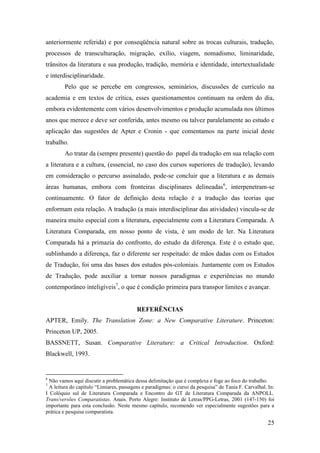 25
anteriormente referida) e por conseqüência natural sobre as trocas culturais, tradução,
processos de transculturação, migração, exílio, viagem, nomadismo, liminaridade,
trânsitos da literatura e sua produção, tradição, memória e identidade, intertextualidade
e interdisciplinaridade.
Pelo que se percebe em congressos, seminários, discussões de currículo na
academia e em textos de crítica, esses questionamentos continuam na ordem do dia,
embora evidentemente com vários desenvolvimentos e produção acumulada nos últimos
anos que merece e deve ser conferida, antes mesmo ou talvez paralelamente ao estudo e
aplicação das sugestões de Apter e Cronin - que comentamos na parte inicial deste
trabalho.
Ao tratar da (sempre presente) questão do papel da tradução em sua relação com
a literatura e a cultura, (essencial, no caso dos cursos superiores de tradução), levando
em consideração o percurso assinalado, pode-se concluir que a literatura e as demais
áreas humanas, embora com fronteiras disciplinares delineadas6
, interpenetram-se
continuamente. O fator de definição desta relação é a tradução das teorias que
enformam esta relação. A tradução (a mais interdisciplinar das atividades) vincula-se de
maneira muito especial com a literatura, especialmente com a Literatura Comparada. A
Literatura Comparada, em nosso ponto de vista, é um modo de ler. Na Literatura
Comparada há a primazia do confronto, do estudo da diferença. Este é o estudo que,
sublinhando a diferença, faz o diferente ser respeitado: de mãos dadas com os Estudos
de Tradução, foi uma das bases dos estudos pós-coloniais. Juntamente com os Estudos
de Tradução, pode auxiliar a tornar nossos paradigmas e experiências no mundo
contemporâneo inteligíveis7
, o que é condição primeira para transpor limites e avançar.
REFERÊNCIAS
APTER, Emily. The Translation Zone: a New Comparative Literature. Princeton:
Princeton UP, 2005.
BASSNETT, Susan. Comparative Literature: a Critical Introduction. Oxford:
Blackwell, 1993.
6
Não vamos aqui discutir a problemática dessa delimitação que é complexa e foge ao foco do trabalho.
7
A leitura do capítulo “Limiares, passagens e paradigmas: o curso da pesquisa” de Tania F. Carvalhal. In:
I Colóquio sul de Literatura Comparada e Encontro do GT de Literatura Comparada da ANPOLL.
Trans/versões Comparatistas. Anais. Porto Alegre: Instituto de Letras/PPG-Letras, 2001 (147-150) foi
importante para esta conclusão. Neste mesmo capítulo, recomendo ver especialmente sugestões para a
prática e pesquisa comparatista.
 