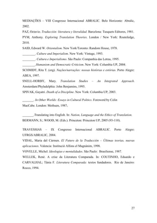 27
MEDIAÇÕES – VIII Congresso Internacional ABRALIC. Belo Horizonte: Abralic,
2002.
PAZ, Octavio. Traducción: literatura y literalidad. Barcelona: Tusquets Editores, 1981.
PYM, Anthony. Exploring Translation Theories. London / New York: Routeledge,
2010.
SAID, Edward W. Orientalism. New York/Toronto: Random House, 1978.
________. Culture and Imperialism. New York: Vintage, 1993.
________. Cultura e Imperialismo. São Paulo: Companhia das Letras, 1995.
________.Humanism and Democratic Criticism. New York: Columbia UP, 2004.
SCHMIDT, Rita T. (org). Nações/narrações: nossas histórias e estórias. Porto Alegre:
ABEA, 1997.
SNELL-HORBY, Mary. Translation Studies – An Integrated Approach.
Amsterdam/Phyladelphia: John Benjamins, 1995.
SPIVAK, Gayatri. Death of a Discipline. New York: Columbia UP, 2003.
_______. In Other Worlds: Essays in Cultural Politics. Foreword by Colin
MacCabe. London: Methuen, 1987.
_______.Translating into English. In: Nation, Language and the Ethics of Translation.
BERMANN, S.; WOOD, M. (Eds.). Princeton: Princeton UP, 2005 (93-110).
TRAVESSIAS – IX Congresso Internacional ABRALIC. Porto Alegre:
UFRGS/ABRALIC, 2004.
VIDAL, Maria del Cármen. El Futuro de la Traducción – Últimas teorias, nuevas
aplicaciones. Valencia: Institució Alfons el Magnànim, 1998.
VOVELLE, Michel. Ideologias e mentalidades. São Paulo: Brasiliense, 1987.
WELLEK, René. A crise da Literatura Comparada. In: COUTINHO, Eduardo e
CARVALHAL; Tânia F. Literatura Comparada: textos fundadores. Rio de Janeiro:
Rocco, 1994.
 