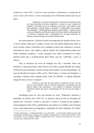 12
tradução no século XXI (...) pode ter como resultado o refinamento e a ampliação de
nossas visões sobre leitura e crítica comparadas (p.15). Bermannn explica como isso se
daria:
Idealmente, uma maior atenção para o fenômeno da tradução criaria
um modo particular de leitura, linguístico e textual, em que a prática da
tradução é entendida como um fenômeno tanto local, como global; como
algo específico, contudo ligado a afiliações e solidariedades mais amplas.
Tal abordagem – influenciada pela perspectiva da tradução – segundo teorias
e práticas tradutórias de diferentes partes do Globo, poderia instrumentalizar
a Literatura Comparada para o desempenho de um papel particular de
abertura e democratização nos estudos literários hoje.
Em outras palavras, é possível resumir sua proposição da seguinte forma: deve-
se ler do mesmo modo que se traduz, ou seja, com uma aguda atenção para todos os
níveis textuais, desde o fonemático até o semântico, tendo como referência o contexto
situacional do texto, o que implica o aspecto cultural. Isso inegavelmente produz uma
leitura detalhada, perspicaz e acaba ensejando uma nítida consciência do Outro,
primeiro passo para o reconhecimento desse Outro, seja ele o indivíduo, o povo, a
cultura.2
Para os estudiosos da teoria da tradução isso não é novidade. Entre nós,
brasileiros e latino-americanos, tanto Octavio Paz (1981), quanto Haroldo de Campos
(1996) já haviam salientado a estreita conexão entre traduzir e ler em profundidade. No
texto de Haroldo de Campos (1996, p.241), “Paul Valéry e a Poética da Tradução”, a
concepção valeriana sobre tradução anula, como diz Haroldo, “a suposta diferença
categorial entre escritura e tradução”:
Escrever o que quer que seja, desde o momento em que o ato de
escrever exige reflexão e não é a inscrição maquinal e sem detenças de uma
palavra interior toda espontânea, é um trabalho de tradução exatamente
comparável àquele que opera a transmutação de um texto de uma língua a
outra.
Semelhante ponto de vista está presente no texto “Traducción: literatura y
literalidad” de Octavio Paz (1981:7-9). As palavras inicias de Paz na introdução do
capítulo são: “Aprender a hablar es aprender a traducir”. O poeta diz que quando a
criança pergunta à mãe sobre o significado de uma palavra, na verdade o que ela deseja
é que a mãe traduza para sua linguagem o significado do termo traduzido. Paz declara
2
O passo subsequente – o respeito pelo Outro e sua valorização – é uma questão complexa que tem sido
extensamente abordada pelos estudiosos da Tradução, principalmente na literatura pós-colonial. Sobre
essa questão, ver, por exemplo, CAMPS, Assumpta (ed.). Ética y política de la traducción em la época
contemporânea. Barcelona: PPU, 2004.
 