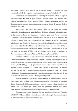 14
associados a simplificações culturais que se revelam quando o tradutor aciona uma
tentativa de solução dos impasses tradutórios, ou das passagens “intraduzíveis”.
Na realidade, evidentemente não só Emily Apter, mas vários autores da segunda
metade do século XX, entre os quais citam-se Lawrence Venuti, Theo Hermans, Paul
Bandia, Michael Cronin, Jeremy Munday, Maria Tymoczko, desenvolvem temas nas
águas da corrente cultural que tem marcado presença na história da tradução desde o
início dos anos 1990.
Além desses, dois nomes inteiramente conhecidos no mundo dos estudos
tradutórios, Susan Basnnett e André Lefevere, já haviam enfatizado a importância do
conhecimento profundo de linguagem e tradução para uma “nova” Literatura
Comparada. Esse conhecimento, fruto de muita pesquisa e reflexão, terminou por
originar o “cultural turn” – ou “virada cultural” dos Estudos de Tradução – que mudou
a ênfase, em seus Estudos, da linguística para contexto e função, isso sob o influxo da
perspectiva crítica de Edward Said – especialmente com as obras Orientalism (1978), e
Culture and Imperialism (1993); Jacques Derrida e suas obras Gramatologia (1973) e A
escritura e a diferença (1971), e Gayatri Spivak, com o texto A Critique of
Postcolonial Reason: Towards a History of the Vanishing Present (1999).
Essa nova tendência de focalizar o aspecto cultural nos Estudos de Tradução
continua na ordem do dia dos referidos Estudos e está em estreita ligação com a
principal função da Literatura Comparada hoje, como veremos mais adiante. A esse
respeito, Vidal (1998, p.51-63) apresenta um ensaio teórico-crítico, cujo título não
poderia ser mais revelador: “La Cultura como Unidade de Traducción”. A bem da
verdade, este conceito foi primeiramente elaborado por Snell-Horby (1995), ao tratar da
relação entre língua e cultura no capítulo “Translation as a cross-cultural event” de seu
livro intitulado Translation Studies – An Integrated Approach.
Vejamos agora de forma breve alguns aspectos do pensamento dos autores
mencionados sobre a relação entre língua/linguagem/cultura e os Estudos de Tradução.
Como dissemos, são ideias que continuam a nutrir o pensar e o fazer tradutório em
nossos dias. São ideias que fazem parte dos programas teóricos dos cursos
universitários. São conceitos que norteiam o trabalho prático dos tradutores.
Comecemos por Susan Basnnett. Em seu antológico Estudos de Tradução
(1991/1998/2005), ela já havia enfatizado a importância da relação língua e cultura para
os estudos tradutórios. Depois de estabelecer que
 