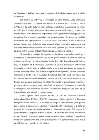 16
de linguagem e cultura, tanto para o estudioso da tradução, quanto para o crítico
comparatista.
Em termos da sobrevida e circulação da obra literária, cabe mencionar
Translating Literature – Practice and Theory in a Comparative Literature Context
(1992), livro de André Lefevere muito utilizado na academia, especialmente em cursos
de tradução e Literatura Comparada. Num contexto teórico derrideano, Lefevere faz
uma revisão de teoria da tradução e apresenta a tese de que a tradução é um processo de
reescritura. Esse processo é responsável pela sobrevivência da obra e deve ser estudado
em todos os seus aspectos dentro do tema da função da tradução em uma determinada
cultura. Cremos que a influência desse material teórico prático tem sido enorme nos
centros de formação universitários e continua sendo balizador para muitos trabalhos de
pesquisa em três áreas da tradução literária: processo, produto e recepção.
Retomando as questões da linguagem e da cultura nos estudos tradutórios e
comparados, é importante assinalar que há um grande volume de trabalhos sobre as
referidas questões na crítica literária pós-colonial. Em 1993, Susan Basnnet já aludia a
isso, ao discorrer em Comparative Literature: A Critical Introduction sobre como
acontecem as relações entre a tradição local e a importada, com ênfase no estudo de
como a literatura nacional foi/é influenciada pela cultura importada. Basnnett considera
construtivo o modo como a Literatura Comparada tem sido usada em países que
deixaram de ser colônias (como os países da Ásia, da África e da América Latina) e que
buscam essa pesquisa comparada no intuito de entender o passado para construir o
presente e o futuro em novas bases emancipatórias, a partir do processo de reconstrução
e afirmação de suas identidades nacionais. Esse processo de revisão tem como um de
seus resultados a permanente revisão do cânone.
Assim, segundo Susan Basnnett (id.ibid.), a crise da Literatura Comparada
deflagrada por René Welleck, 1958/1995 (para quem o objeto e método(s) da Literatura
Comparada seriam artificiais), só acontece na Europa e Estados Unidos, pois que nos
países acima mencionados, a Literatura Comparada está viva, atuante e é parte da
constituição de suas identidades culturais e literaturas nacionais. Tal quadro de
acontecimentos na segunda metade do século XX coincide com outros movimentos
como o da crítica feminista e, talvez o mais importante, com a mudança de paradigma
teórico do estruturalismo para o pós-estruturalismo, e as consequências vitais para o
papel do leitor e a recepção da obra literária.
 