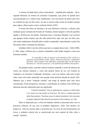 17
A intensa atividade dessa crítica transcultural – mediada pela tradução – dá-se,
segundo Basnnett, no terreno da Literatura Comparada, cujo ponto de partida deve
necessariamente ser a cultura local, obedecendo a um movimento de dentro para fora,
ao contrário do que era feito antes, em que se iniciava pelo exame do modelo europeu
para, depois, olhar-se para o local, conforme Nitrini (1997).
O exame das obras de literatura e de seus diferentes contextos e culturas, pela
mediação quase constante dos Estudos de Tradução, deram margem à volta das questões
ligadas à Weltliteratur de Goethe. Entretanto hoje a Literatura Mundial é um conceito
que agregou muitas nuances que não cabe desenvolver aqui, mas que, em todo caso,
está sendo amplamente discutido pelos estudos comparados, especialmente a partir das
discussões sobre a formação de cânone(s).
Jonathan Culler é um dos críticos que tem se ocupado desse tema. Culler (2006,
p. 246), chega a afirmar que os estudos comparados estão dando margem a uma nova
literatura mundial:
It is possible to take an interest in the literature of the world as a
repertoire of possibilities, forms, themes, discursive practices: comparative
literature, I have argued, is the right place, especially today, for the study of
literature as a discursive practice, a set of formal possibilities, thus poetics.
De qualquer modo, a questão cultural continua ocupando o centro de interesse da
crítica nas ciências humanas e, como não poderia deixar de ser, nos Estudos de
Tradução e na Literatura Comparada. Entretanto, e por isso mesmo, cabe uma revisão
sobre como está sendo atualizada essa questão nesta primeira década do século XXI.
Sabemos que o termo “tradução cultural” está longe de apontar para uma única
conceituação. Nessa perspectiva, trazemos a contribuição de Anthony Pym (2010) que
apresenta uma das explicações para seu significado:
“Cultural Translation” may be understood as a process in which there
is no source text and usually no fixed text. The focus is cultural processes
rather than products. The prime cause of cultural translation is the movement
of people (subjects) rather than the movement of texts (objects). (p. 144).
Disso se depreende que a crítica da tradução cultural se preocupa antes com os
processos culturais, do que com os produtos linguísticos. Aliás, Pym declara, ele
próprio (p. 148) essa mesma ideia e acrescenta que “ao invés de uma hermenêutica de
textos, a tradução cultural tem se caracterizado por uma maneira de falar sobre o
mundo”. (id.ibid.).
 