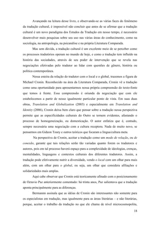 18
Avançando na leitura desse livro, e observando-se as várias faces do fenômeno
da tradução cultural, é impossível não concluir que antes de se afirmar que a tradução
cultural é um novo paradigma dos Estudos da Tradução em nosso tempo, é necessário
desenvolver mais pesquisas sobre seu uso nas várias áreas do conhecimento, como na
sociologia, na antropologia, na psicanálise e na própria Literatura Comparada.
Mas sem dúvida, a tradução cultural é um excelente meio de se perceber como
os processos tradutórios operam no mundo de hoje, e como a tradução tem influído na
história das sociedades, através de seu poder de intervenção que se revela nas
negociações efetivadas pelo tradutor ao lidar com questões de gênero, história ou
política contemporânea.
Nessa esteira da relação do tradutor com o local e o global, trazemos a figura de
Michael Cronin. Reconhecido na área da Literatura Comparada, Cronin vê a tradução
como uma oportunidade para apresentarmos nossa própria compreensão do texto-fonte
que temos à frente. Essa compreensão é oriunda da negociação que com ele
estabelecemos a partir de nosso igualmente particular ponto de vista. Em suas duas
obras, Translation and Globalization (2003) e especialmente em Translation and
Identity (2006), Cronin deixa bem claro que pensar sobre a tradução nessa perspectiva
permite que as especificidades culturais do Outro se tornem evidentes, afastando o
processo de homogeneização, ou domesticação. O autor enfatiza que é, contudo,
sempre necessária uma negociação com a cultura receptora. Nada de muito novo, se
pensarmos em Gideon Toury e outros teóricos que focaram a língua/cultura meta.
Na perspectiva de Cronin, aceitar a tradução como um modo de relação, ou de
conexão, garante que tais relações serão tão variadas quanto forem os tradutores e
autores, pois em tal processo haverá espaço para a complexidade de ideologias, crenças,
mentalidades, linguagens e contextos culturais dos diferentes tradutores. Assim, a
tradução pode efetivamente nutrir a diversidade, vendo o local com um olhar para mais
além, com um olhar para o global, ou seja, um olhar que considera afiliações e
solidariedades mais amplas.
Aqui cabe observar que Cronin está teoricamente afinado com o posicionamento
de Octavio Paz anteriormente comentado: há trinta anos, Paz salientava que a tradução
aponta principalmente para as diferenças.
Bermannn assinala que as idéias de Cronin são interessantes não somente para
os especialistas em tradução, mas igualmente para as áreas literárias – e não literárias,
porque, aceitar o trabalho da tradução no que ele chama de nível microcosmopolita,
 