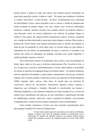 19
permite pensar o global de modo mais aberto, mas também pensá-lo localmente, de
modo mais específico, preciso, focado no ‘aqui’. Ele sugere que estudemos a literatura
e a cultura ‘from below’ ‘a partir da base’, ‘de baixo’ (evidentemente sem a conotação
de inferioridade). O que o autor aconselha é que se comece o estudo da tradução pelo
estudo profundo da própria língua, com suas, muitas vezes invisíveis imbricações
históricas e culturais, fazendo o mesmo com a própria cultura; isso poderia conduzir a
uma discussão crítica em termos lingüísticos e/ou culturais de qualquer língua ou
cultura (e não apenas das línguas/culturas hegemônicas inglesa, francesa, espanhola
etc), criando um olhar interessado e atento para outras línguas e culturas. Desse modo, a
proposta de Cronin oferece uma resposta policêntrica para os desafios da tradução na
linha do que foi postulado no início deste texto, ao mesmo tempo em que enfatiza a
importância de uma leitura em profundidade de textos e contextos. O resultado é um
método não elitista de abordagem da tradução, ancorado num estudo lingüístico e
cultural profundo, rigoroso e sensível.
Seria interessante associar às ponderações desse teórico, uma recomendação de
Emily Apter, dada no livro que já referimos anteriormente (The Translation Zone: a
new Comparative Literature). Semelhantemente a Cronin, Apter enfatiza a necessidade
de colocar as questões da linguagem/língua em primeiro plano. Ao analisar problemas
teóricos específicos da tradução, a autora chama a atenção para o fato de que a tarefa da
tradução não é somente garantir a sobrevida do texto (na expressão de Walter Benjamin
(2000). Segundo Apter, trata-se, além disso, de atentar para seu potencial de
transformar; trata-se de ‘des-afirmar’, desconstruir, algumas crenças culturais e
linguísticas que restringem a tradução. Buscando (e encontrando) nas lacunas e
diferenças lingüísticas e seus impasses tradutórios (as coisas intraduzíveis), os meios de
separar nosso entendimento das palavras, de seus esteriótipos e significações advindas
de simplificações culturais, Apter traz a lume o potencial da tradução e da Literatura
Comparada para a criação de novos espaços imaginativos para as humanidades.
Nesse sentido, retornamos a Cronin com uma conclusão aparentemente óbvia
para qualquer estudioso de Teoria da Tradução hoje:
Um dos modos pelos quais nos conectamos com outros de diferentes
línguas e culturas é por meio da tradução, portanto o compromisso com a
elaboração de modelos de tradução sensíveis ao aspecto cultural parece
central para qualquer conceito de cidadania global no século XXI (2006,
p.30).
 