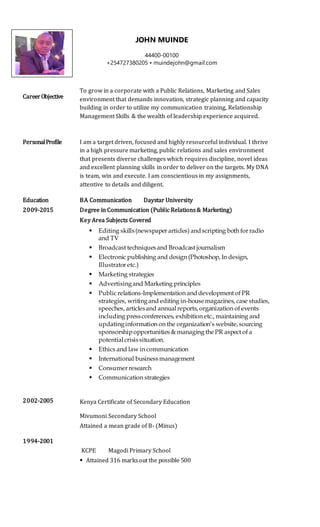 CareerObjective
To grow in a corporate with a Public Relations, Marketing and Sales
environment that demands innovation, strategic planning and capacity
building in order to utilize my communication training, Relationship
Management Skills & the wealth of leadership experience acquired.
PersonalProfile I am a target driven, focused and highly resourceful individual. I thrive
in a high pressure marketing, public relations and sales environment
that presents diverse challenges which requires discipline, novel ideas
and excellent planning skills in order to deliver on the targets. My DNA
is team, win and execute. I am conscientious in my assignments,
attentive to details and diligent.
Education
2009-2015
2002-2005
1994-2001
BA Communication Daystar University
Degree in Communication (Public Relations& Marketing)
Key Area Subjects Covered
 Editing skills(newspaper articles) andscripting both for radio
and TV
 Broadcast techniquesand Broadcast journalism
 Electronic publishing and design (Photoshop, In design,
Illustrator etc.)
 Marketing strategies
 Advertisingand Marketing principles
 Public relations-Implementation anddevelopment of PR
strategies, writingand editing in-housemagazines, case studies,
speeches, articlesand annualreports, organization of events
including pressconferences, exhibition etc., maintaining and
updatinginformation on the organization’s website,sourcing
sponsorshipopportunities & managing thePR aspect of a
potentialcrisissituation.
 Ethics and law in communication
 International businessmanagement
 Consumer research
 Communication strategies
Kenya Certificate of Secondary Education
Mivumoni Secondary School
Attained a mean grade of B- (Minus)
KCPE Magodi Primary School
 Attained 316 marksout the possible 500
JOHN MUINDE
44400-00100
+254727380205 • muindejohn@gmail.com
 