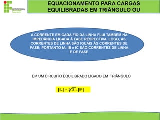 EM UM CIRCUITO EQUILIBRADO LIGADO EM TRIÂNGULO
IL = 3 . IF
A CORRENTE EM CADA FIO DA LINHA FLUI TAMBÉM NA
IMPEDÂNCIA LIGADA À FASE RESPECTIVA. LOGO, AS
CORRENTES DE LINHA SÃO IGUAIS ÀS CORRENTES DE
FASE; PORTANTO IA, IB e IC SÃO CORRENTES DE LINHA
E DE FASE
EQUACIONAMENTO PARA CARGAS
EQUILIBRADAS EM TRIÂNGULO OU
 