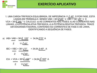 1. UMA CARGA TRIFÁSICA EQUILIBRADA, DE IMPEDÂNCIA 11 45º Ω POR FASE, ESTÁ
LIGADA EM TRIÂNGULO. SENDO VAB = 381 120º V, VBC = 381 0º V E
VCA = 381 240 ° V, CALCULE: a) AS CORRENTES NAS FASES; b) AS CORRENTES NAS
LINHAS; c) A POTÊNCIA ATIVA TRIFÁSICA; d) A POTÊNCIA REATIVA TRIFÁSICA. TRACE
UM DIAGRAMA FASORIAL CONTENDO AS CORRENTES DE FASE E DE LINHA,
IDENTIFICANDO A SEQUÊNCIA DE FASES.
a) IAB= VAB = 381 120° = 34,64 75º A
Z 11 45°
IBC = VBC = 381 0° = 34,64 -45º A
Z 11 45°
ICA = VCA = 381 -120°° = 34,64 -165º A
Z 11 45°
EXERCÍCIO APLICATIVO
 
