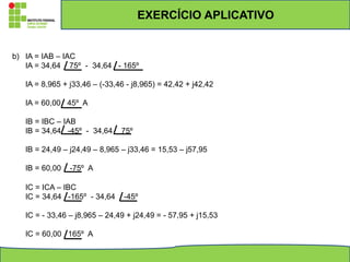 b) IA = IAB – IAC
IA = 34,64 75º - 34,64 - 165º
IA = 8,965 + j33,46 – (-33,46 - j8,965) = 42,42 + j42,42
IA = 60,00 45º A
IB = IBC – IAB
IB = 34,64 -45º - 34,64 75º
IB = 24,49 – j24,49 – 8,965 – j33,46 = 15,53 – j57,95
IB = 60,00 -75º A
IC = ICA – IBC
IC = 34,64 -165º - 34,64 -45º
IC = - 33,46 – j8,965 – 24,49 + j24,49 = - 57,95 + j15,53
IC = 60,00 165º A
EXERCÍCIO APLICATIVO
 