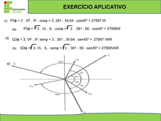 c) P3ϕ = 3 . VF . IF . cosφ = 3 .381 . 34,64 . cos45º = 27997 W
ou P3ϕ = 3 . VL . IL . cosφ = 3 . 381 . 60 . cos45º = 27998W
d) Q3ϕ = 3. VF . IF. senφ = 3 . 381 . 34,64 . sen45º = 27997 VAR
ou Q3ϕ = 3. VL . IL . senφ = 3 . 381 . 60 . sen45º = 27998VAR
e)
EXERCÍCIO APLICATIVO
 