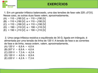 EXERCÍCIOS
1. Em um gerador trifásico balanceado, uma das tensões de fase vale 220 ∠0°[V].
Nesse caso, as outras duas fases valem, aproximadamente,
(A) − 110 − j190 [V] e − 110 + j190 [V]
(B) − 110 + j190 [V] e + 110 − j190 [V]
(C) + 110 − j190 [V] e + 110 + j190 [V]
(D) − 190 − j110 [V] e − 190 + j110 [V]
(E) + 190 + j110 [V] e − 190 + j110 [V]
2. Uma carga trifásica resistiva e equilibrada de 30 Ω, ligada em triângulo, é
alimentada por uma tensão de linha de 120 V. A tensão de fase e as correntes
de fase e de linha, nessa ordem, valem, aproximadamente,
(A) 120 V − 6,9 A − 4,0 A
(B) 207 V − 6,9 A − 4,0 A
(C) 220 V − 7,3 A − 4,2 A
(D) 120 V − 4,0 A − 6,9 A
(E) 220 V − 4,2 A − 7,3 A
 
