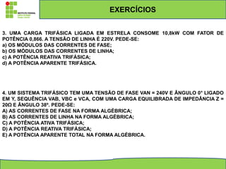 3. UMA CARGA TRIFÁSICA LIGADA EM ESTRELA CONSOME 10,8kW COM FATOR DE
POTÊNCIA 0,866. A TENSÃO DE LINHA É 220V. PEDE-SE:
a) OS MÓDULOS DAS CORRENTES DE FASE;
b) OS MÓDULOS DAS CORRENTES DE LINHA;
c) A POTÊNCIA REATIVA TRIFÁSICA;
d) A POTÊNCIA APARENTE TRIFÁSICA.
4. UM SISTEMA TRIFÁSICO TEM UMA TENSÃO DE FASE VAN = 240V E ÂNGULO 0° LIGADO
EM Y, SEQUÊNCIA VAB, VBC e VCA, COM UMA CARGA EQUILIBRADA DE IMPEDÂNCIA Z =
20Ω E ÂNGULO 38º. PEDE-SE:
A) AS CORRENTES DE FASE NA FORMA ALGÉBRICA;
B) AS CORRENTES DE LINHA NA FORMA ALGÉBRICA;
C) A POTÊNCIA ATIVA TRIFÁSICA;
D) A POTÊNCIA REATIVA TRIFÁSICA;
E) A POTÊNCIA APARENTE TOTAL NA FORMA ALGÉBRICA.
EXERCÍCIOS
 