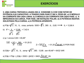 5. UMA CARGA TRIFÁSICA LIGADA EM CONSOME 5,5 KW COM FATOR DE
POTÊNCIA 0,65 CAPACITIVO. A TENSÃO FASE-FASE É 380 V. PEDE-SE: a) O MÓDULO
DA CORRENTE EM CADA LINHA; b) O MÓDULO DA CORRENTE EM CADA FASE; c) A
IMPEDÂNCIA DA CARGA, POR FASE, EM NOTAÇÃO POLAR; d) A POTÊNCIA REATIVA
SOLICITADA PELA CARGA; e) A POTÊNCIA APARENTE.
a) P3ϕ = 3 . VL . IL . cosφ portanto 5500 = 3 . 380 . IL . 0,65 IL = 12,86 A
b) IF = IL = 12,86 = 7,42 A
3 3
c) φ = arccos 0,65 = 49,46º
Z = VF = 380 = 51,20 Ω
IF 7,422 Z = Z φ = 51,20 49,46º Ω POR FASE
d) Q3ϕ = 3 . VL . IL . senφ = 3 . 380 . 12,86 . sen 49,46º = 6432 VAR
e) S3ϕ = P3ϕ + j Q3ϕ = 5500 + j6432 = 8463 49,46º VA
EXERCÍCIOS
 
