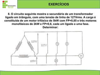 EXERCÍCIOS
8. O circuito seguinte mostra o secundário de um transformador
ligado em triângulo, com uma tensão de linha de 127Vrms. A carga é
constituída de um motor trifásico de 5kW com FP=0,85 e três motores
monofásicos de 2kW e FP=0,8, cada um ligado a uma fase.
Determinar:
 
