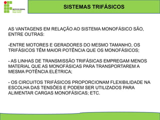 SISTEMAS TRIFÁSICOS
AS VANTAGENS EM RELAÇÃO AO SISTEMA MONOFÁSICO SÃO,
ENTRE OUTRAS:
-ENTRE MOTORES E GERADORES DO MESMO TAMANHO, OS
TRIFÁSICOS TÊM MAIOR POTÊNCIA QUE OS MONOFÁSICOS;
- AS LINHAS DE TRANSMISSÃO TRIFÁSICAS EMPREGAM MENOS
MATERIAL QUE AS MONOFÁSICAS PARA TRANSPORTAREM A
MESMA POTÊNCIA ELÉTRICA;
- OS CIRCUITOS TRIFÁSICOS PROPORCIONAM FLEXIBILIDADE NA
ESCOLHA DAS TENSÕES E PODEM SER UTILIZADOS PARA
ALIMENTAR CARGAS MONOFÁSICAS; ETC.
 