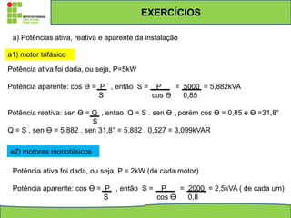 EXERCÍCIOS
a) Potências ativa, reativa e aparente da instalação
a1) motor trifásico
Potência ativa foi dada, ou seja, P=5kW
Potência aparente: cos ϴ = P , então S = P = 5000 = 5,882kVA
S cos ϴ 0,85
Potência reativa: sen ϴ = Q , entao Q = S . sen ϴ , porém cos ϴ = 0,85 e ϴ =31,8°
S
Q = S . sen ϴ = 5.882 . sen 31,8° = 5.882 . 0,527 = 3,099kVAR
a2) motores monofásicos
Potência ativa foi dada, ou seja, P = 2kW (de cada motor)
Potência aparente: cos ϴ = P , então S = P = 2000 = 2,5kVA ( de cada um)
S cos ϴ 0,8
 