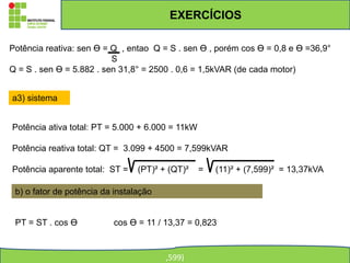 EXERCÍCIOS
,599)
Potência reativa: sen ϴ = Q , entao Q = S . sen ϴ , porém cos ϴ = 0,8 e ϴ =36,9°
S
Q = S . sen ϴ = 5.882 . sen 31,8° = 2500 . 0,6 = 1,5kVAR (de cada motor)
a3) sistema
Potência ativa total: PT = 5.000 + 6.000 = 11kW
Potência reativa total: QT = 3.099 + 4500 = 7,599kVAR
Potência aparente total: ST = (PT)² + (QT)² = (11)² + (7,599)² = 13,37kVA
b) o fator de potência da instalação
PT = ST . cos ϴ cos ϴ = 11 / 13,37 = 0,823
 