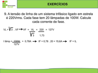 EXERCÍCIOS
9. A tensão de linha de um sistema trifásico ligado em estrela
é 220Vrms. Cada fase tem 20 lâmpadas de 100W. Calcule
cada corrente de fase.
VL = 3 . VF VF = VL = 220 = 127V
3 1,73
I lâmp = 100W = 0,78A IF = 0,78 . 20 = 15,6A IF = IL
127V
 