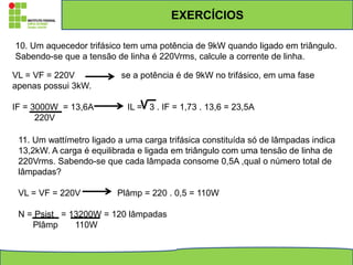 EXERCÍCIOS
10. Um aquecedor trifásico tem uma potência de 9kW quando ligado em triângulo.
Sabendo-se que a tensão de linha é 220Vrms, calcule a corrente de linha.
VL = VF = 220V se a potência é de 9kW no trifásico, em uma fase
apenas possui 3kW.
IF = 3000W = 13,6A IL = 3 . IF = 1,73 . 13,6 = 23,5A
220V
11. Um wattímetro ligado a uma carga trifásica constituída só de lâmpadas indica
13,2kW. A carga é equilibrada e ligada em triângulo com uma tensão de linha de
220Vrms. Sabendo-se que cada lâmpada consome 0,5A ,qual o número total de
lâmpadas?
VL = VF = 220V Plâmp = 220 . 0,5 = 110W
N = Psist = 13200W = 120 lâmpadas
Plâmp 110W
 