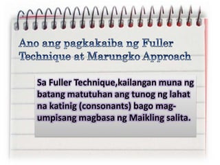 Sa Fuller Technique,kailangan muna ng
batang matutuhan ang tunog ng lahat
na katinig (consonants) bago mag-
umpisang magbasa ng Maikling salita.
 