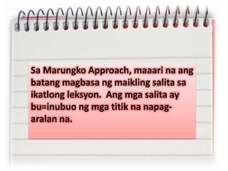 Sa Marungko Approach, maaari na ang
batang magbasa ng maikling salita sa
ikatlong leksyon. Ang mga salita ay
bu=inubuo ng mga titik na napag-
aralan na.
 