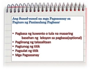 Ang Sunod-sunod na mga Pagsasanay sa
Pagturo ng Panimulang Pagbasa:
• Pagbasa ng kuwento o tula na maaaring
basehan ng leksyon sa pagbasa(optional)
• Paglinang ng talasalitaan
• Pagtunog ng titik
• Pagsulat ng titik
• Mga Pagsasanay
 