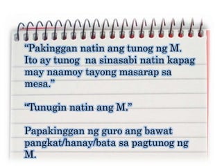 “Pakinggan natin ang tunog ng M.
Ito ay tunog na sinasabi natin kapag
may naamoy tayong masarap sa
mesa.”
“Tunugin natin ang M.”
Papakinggan ng guro ang bawat
pangkat/hanay/bata sa pagtunog ng
M.
 