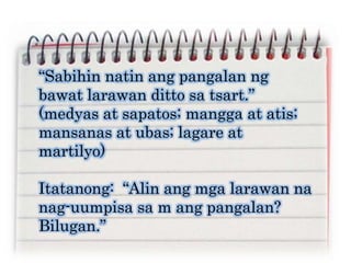 “Sabihin natin ang pangalan ng
bawat larawan ditto sa tsart.”
(medyas at sapatos; mangga at atis;
mansanas at ubas; lagare at
martilyo)
Itatanong: “Alin ang mga larawan na
nag-uumpisa sa m ang pangalan?
Bilugan.”
 