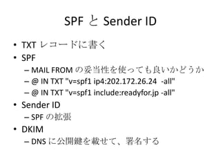 SPF と Sender ID
• TXT レコードに書く
• SPF
  – MAIL FROM の妥当性を使っても良いかどうか
  – @ IN TXT "v=spf1 ip4:202.172.26.24 -all"
  – @ IN TX...