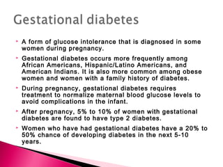  A form of glucose intolerance that is diagnosed in some
women during pregnancy.
 Gestational diabetes occurs more frequently among
African Americans, Hispanic/Latino Americans, and
American Indians. It is also more common among obese
women and women with a family history of diabetes.
 During pregnancy, gestational diabetes requires
treatment to normalize maternal blood glucose levels to
avoid complications in the infant.
 After pregnancy, 5% to 10% of women with gestational
diabetes are found to have type 2 diabetes.
 Women who have had gestational diabetes have a 20% to
50% chance of developing diabetes in the next 5-10
years.
 