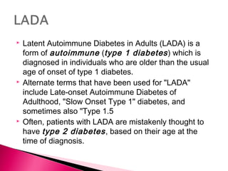  Latent Autoimmune Diabetes in Adults (LADA) is a
form of autoimmune (type 1 diabetes) which is
diagnosed in individuals who are older than the usual
age of onset of type 1 diabetes.
 Alternate terms that have been used for "LADA"
include Late-onset Autoimmune Diabetes of
Adulthood, "Slow Onset Type 1" diabetes, and
sometimes also "Type 1.5
 Often, patients with LADA are mistakenly thought to
have type 2 diabetes, based on their age at the
time of diagnosis.
 